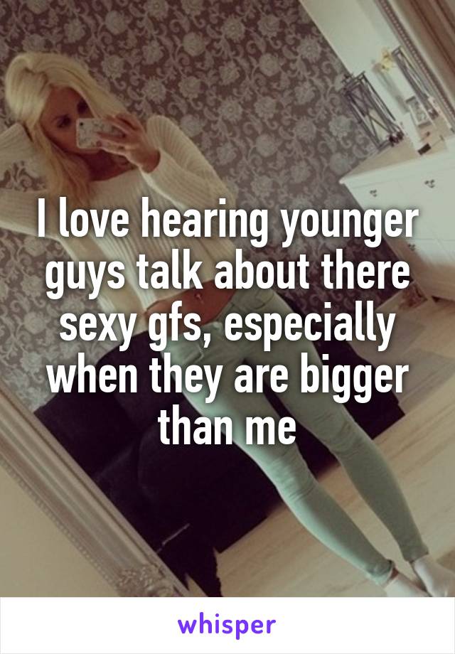 I love hearing younger guys talk about there sexy gfs, especially when they are bigger than me