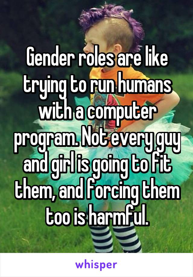 Gender roles are like trying to run humans with a computer program. Not every guy and girl is going to fit them, and forcing them too is harmful.