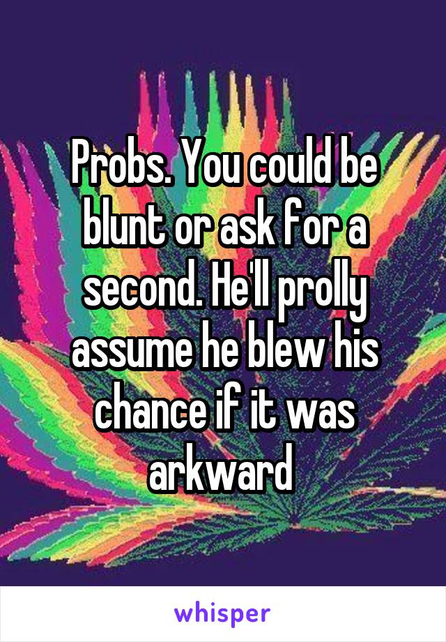 Probs. You could be blunt or ask for a second. He'll prolly assume he blew his chance if it was arkward 