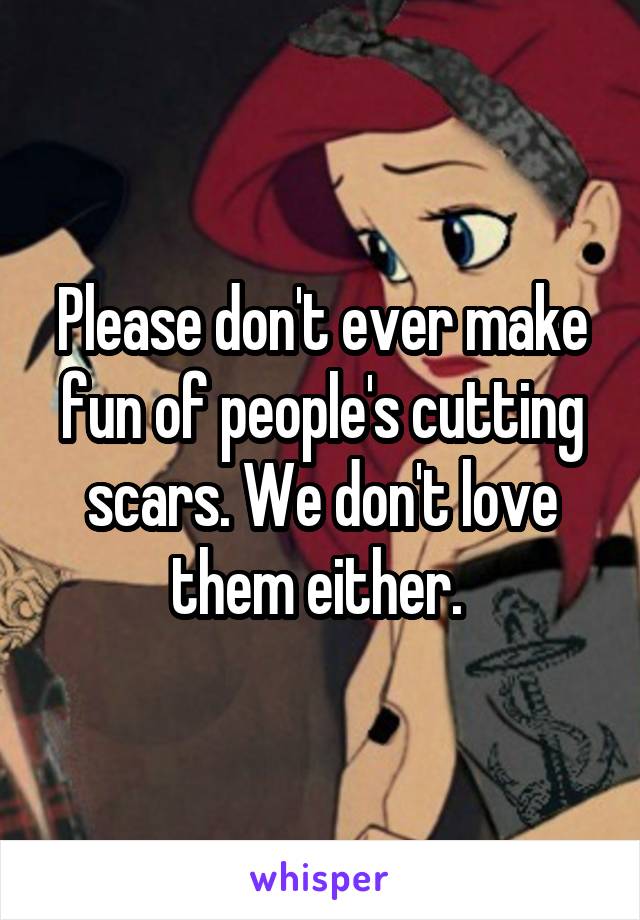 Please don't ever make fun of people's cutting scars. We don't love them either. 