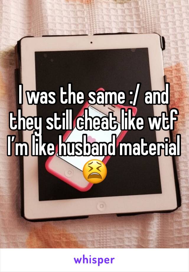 I was the same :/ and they still cheat like wtf I’m like husband material 😫