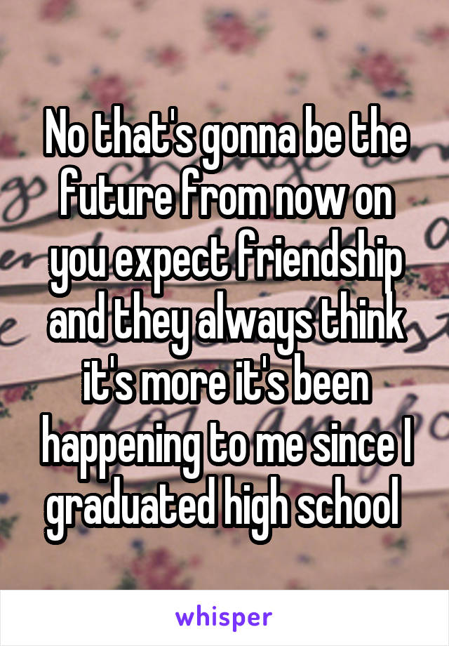 No that's gonna be the future from now on you expect friendship and they always think it's more it's been happening to me since I graduated high school 