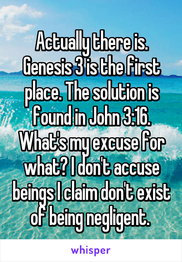Actually there is. Genesis 3 is the first place. The solution is found in John 3:16. What's my excuse for what? I don't accuse beings I claim don't exist of being negligent. 