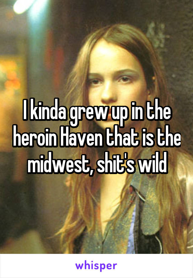 I kinda grew up in the heroin Haven that is the midwest, shit's wild