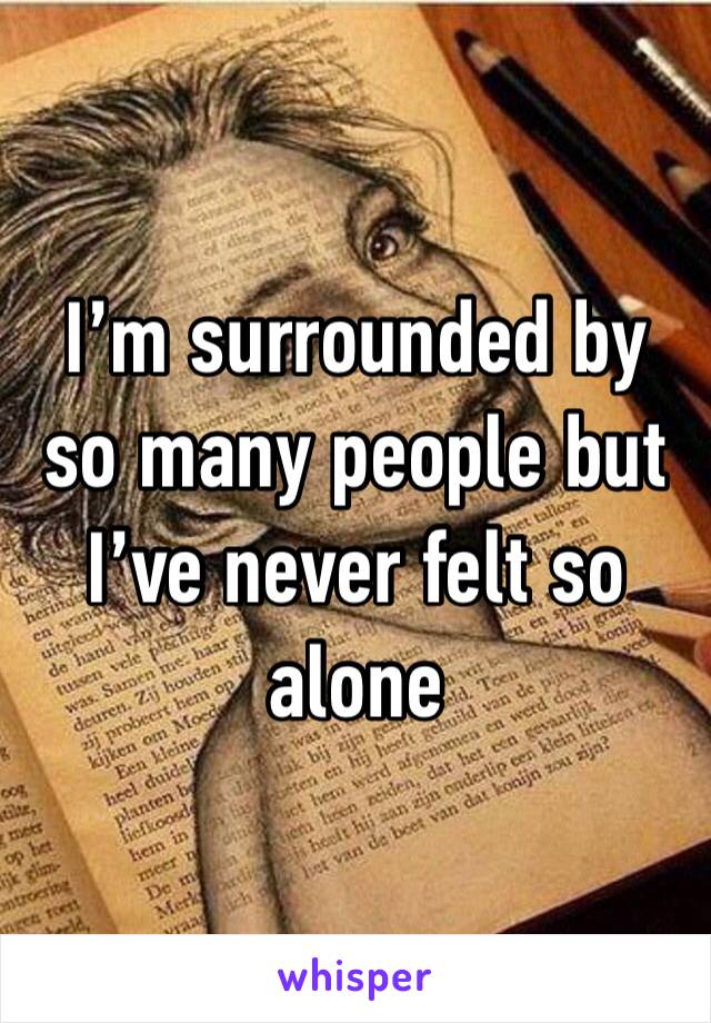 I’m surrounded by so many people but I’ve never felt so alone 