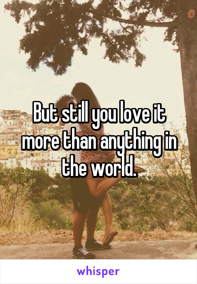 But still you love it more than anything in the world.
