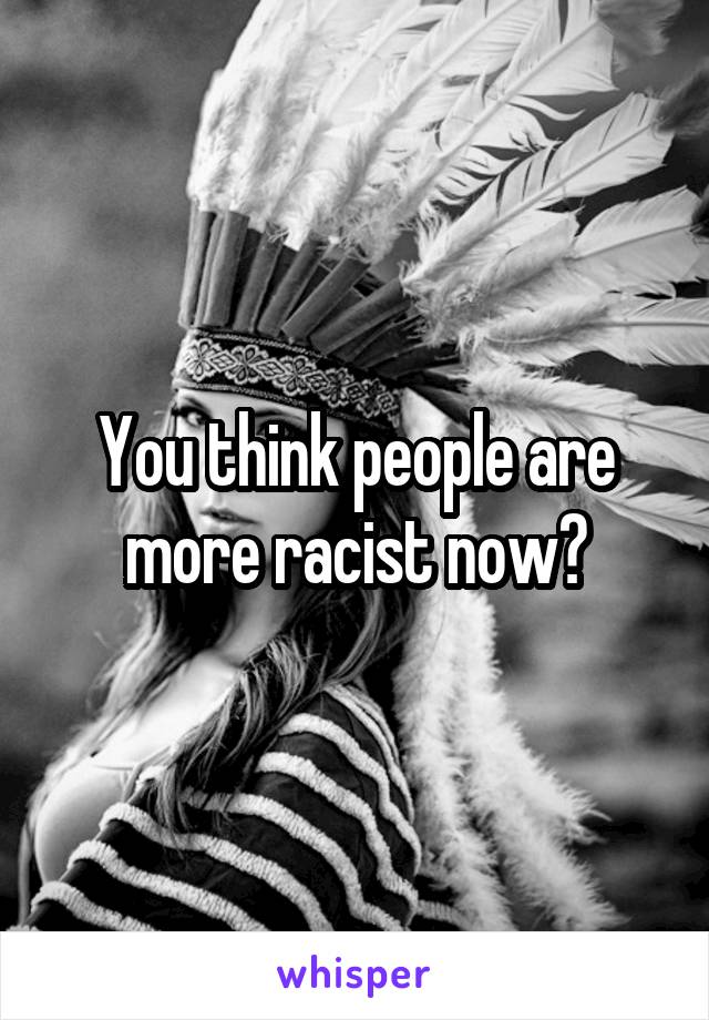 You think people are more racist now?