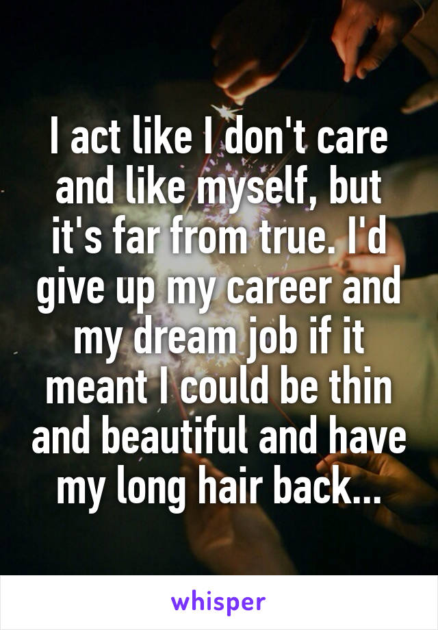 I act like I don't care and like myself, but it's far from true. I'd give up my career and my dream job if it meant I could be thin and beautiful and have my long hair back...