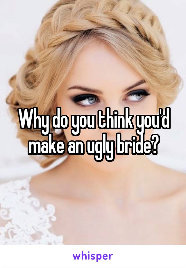 Why do you think you'd make an ugly bride?