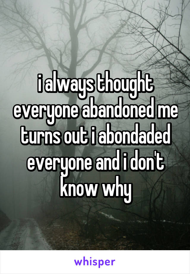 i always thought everyone abandoned me turns out i abondaded everyone and i don't know why