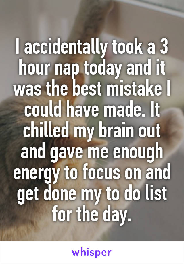 I accidentally took a 3 hour nap today and it was the best mistake I could have made. It chilled my brain out and gave me enough energy to focus on and get done my to do list for the day.