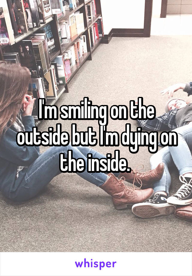 I'm smiling on the outside but I'm dying on the inside. 