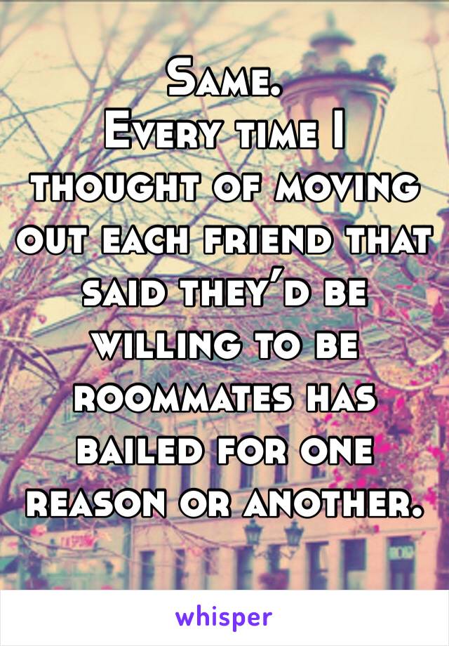 Same. 
Every time I thought of moving out each friend that said they’d be willing to be roommates has bailed for one reason or another. 