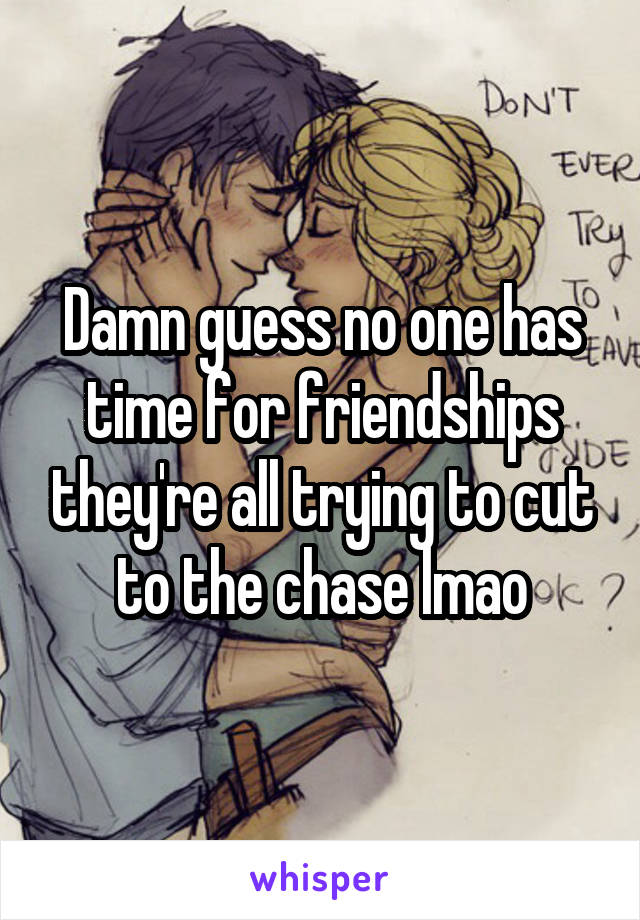 Damn guess no one has time for friendships they're all trying to cut to the chase lmao