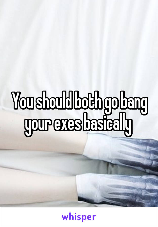 You should both go bang your exes basically 