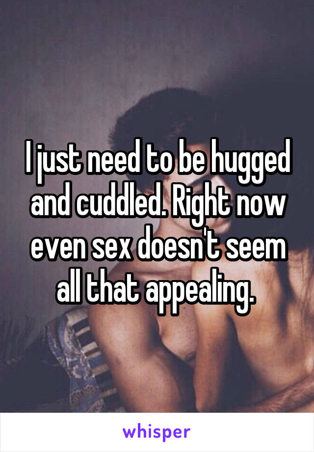 I just need to be hugged and cuddled. Right now even sex doesn't seem all that appealing. 