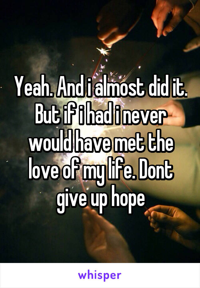 Yeah. And i almost did it. But if i had i never would have met the love of my life. Dont give up hope