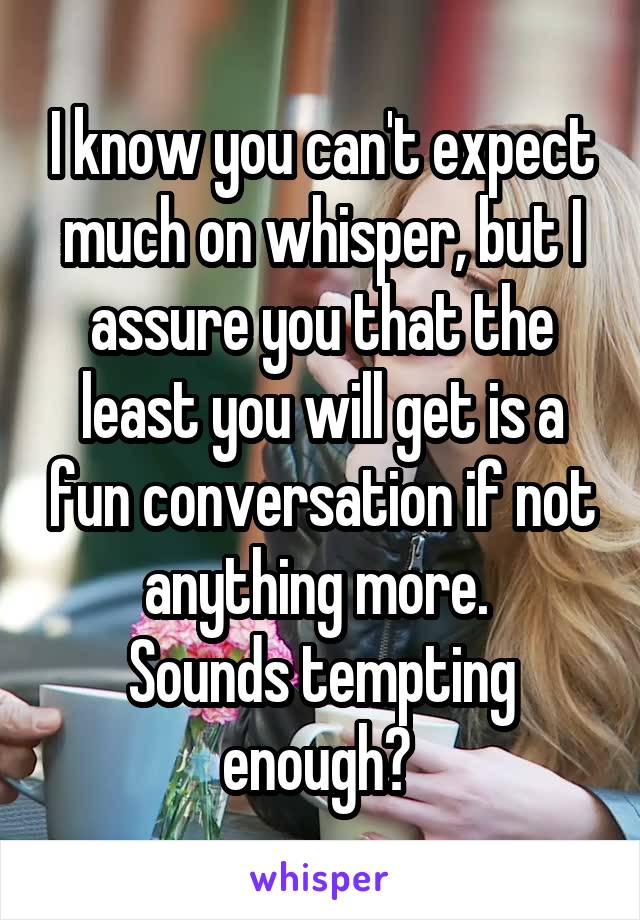 I know you can't expect much on whisper, but I assure you that the least you will get is a fun conversation if not anything more. 
Sounds tempting enough? 