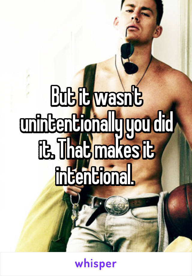 But it wasn't unintentionally you did it. That makes it intentional. 
