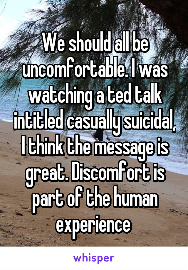 We should all be uncomfortable. I was watching a ted talk intitled casually suicidal, I think the message is great. Discomfort is part of the human experience 