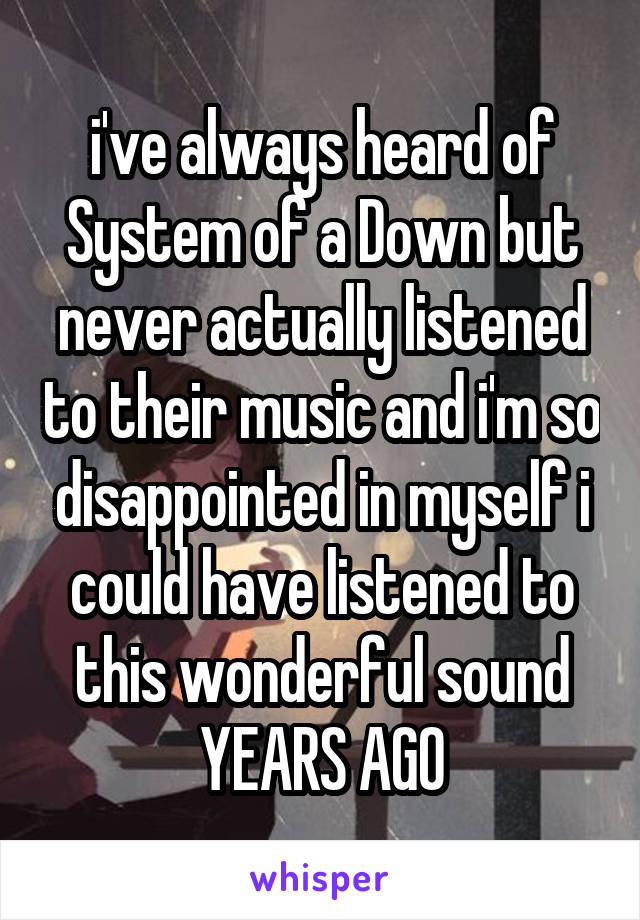 i've always heard of System of a Down but never actually listened to their music and i'm so disappointed in myself i could have listened to this wonderful sound YEARS AGO
