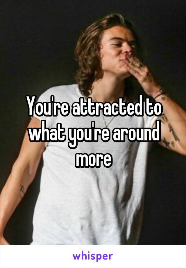 You're attracted to what you're around more