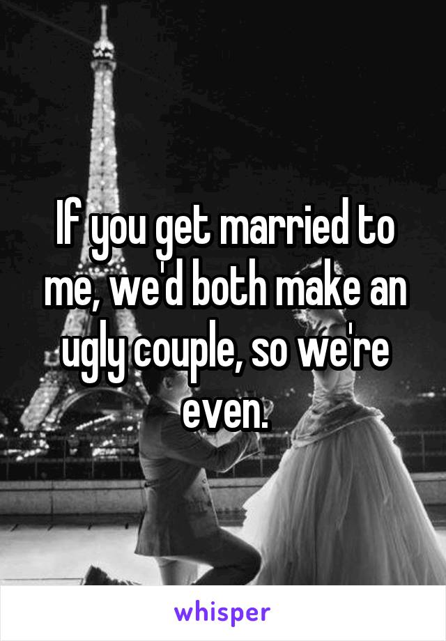 If you get married to me, we'd both make an ugly couple, so we're even.