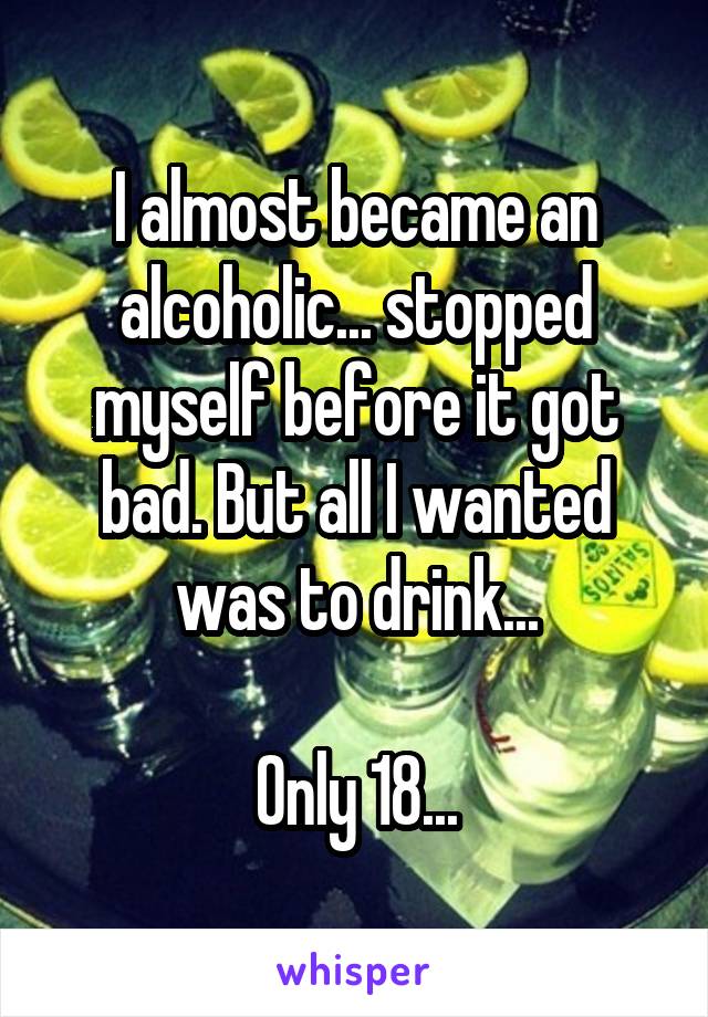 I almost became an alcoholic... stopped myself before it got bad. But all I wanted was to drink...

Only 18...