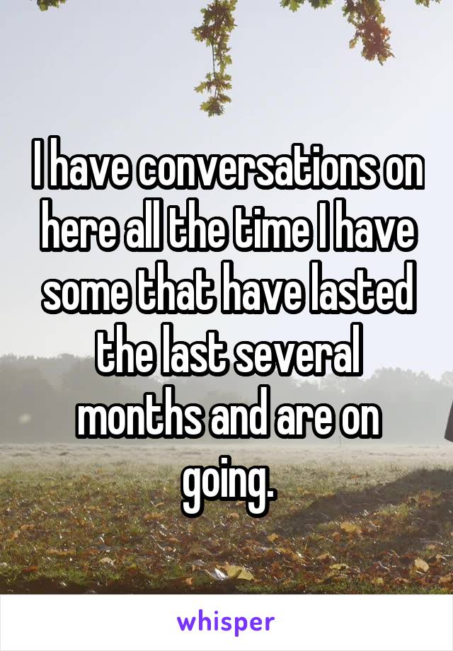 I have conversations on here all the time I have some that have lasted the last several months and are on going.