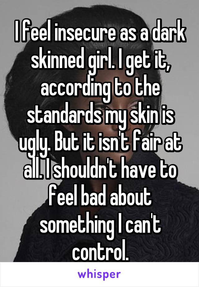 I feel insecure as a dark skinned girl. I get it, according to the standards my skin is ugly. But it isn't fair at all. I shouldn't have to feel bad about something I can't control.