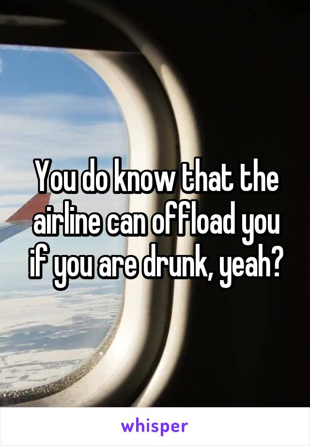 You do know that the airline can offload you if you are drunk, yeah?