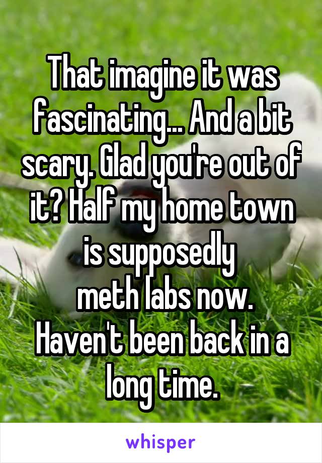 That imagine it was fascinating... And a bit scary. Glad you're out of it? Half my home town is supposedly 
 meth labs now. Haven't been back in a long time.