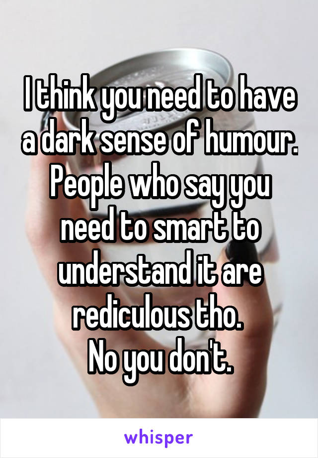 I think you need to have a dark sense of humour. People who say you need to smart to understand it are rediculous tho. 
No you don't.