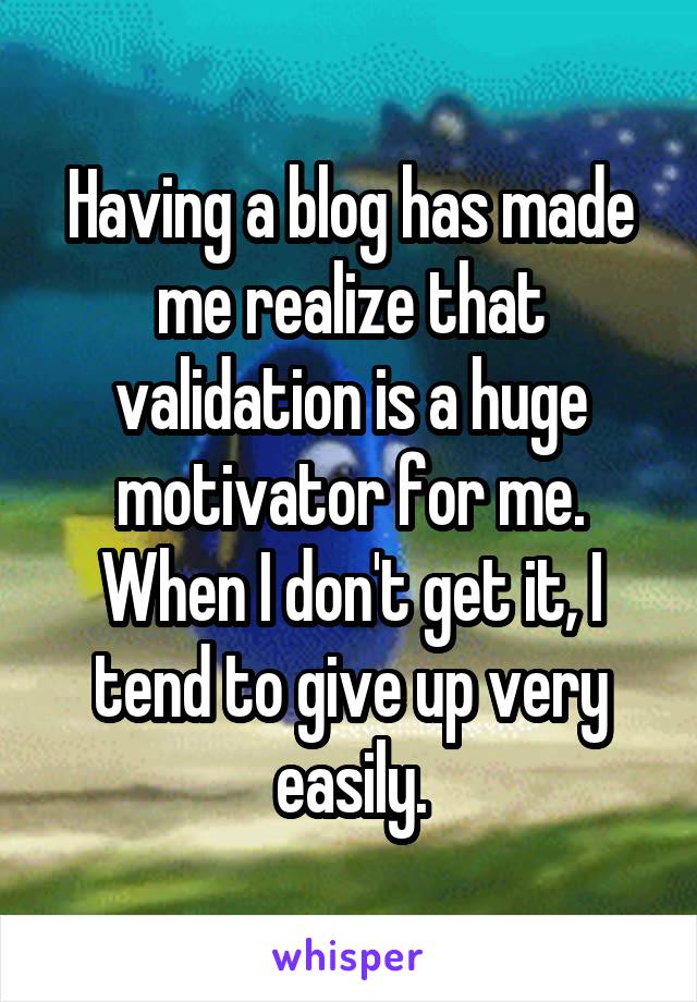 Having a blog has made me realize that validation is a huge motivator for me. When I don't get it, I tend to give up very easily.