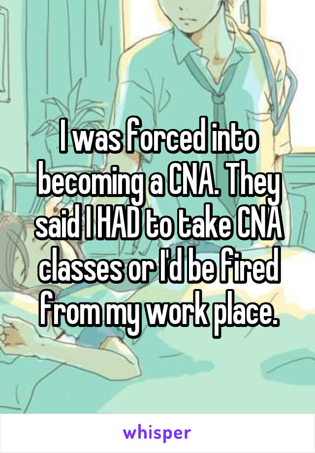 I was forced into becoming a CNA. They said I HAD to take CNA classes or I'd be fired from my work place.