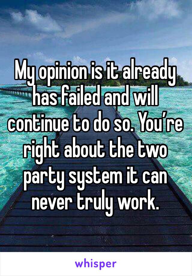 My opinion is it already has failed and will continue to do so. You’re right about the two party system it can never truly work.
