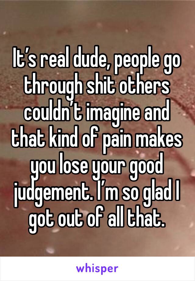 It’s real dude, people go through shit others couldn’t imagine and that kind of pain makes you lose your good judgement. I’m so glad I got out of all that.