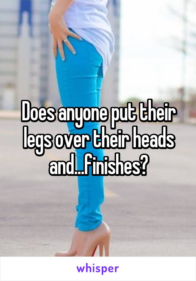 Does anyone put their legs over their heads and...finishes?