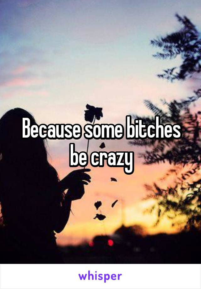 Because some bitches be crazy
