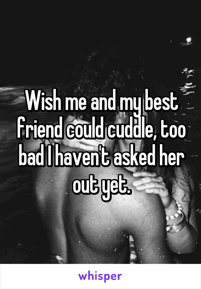 Wish me and my best friend could cuddle, too bad I haven't asked her out yet.