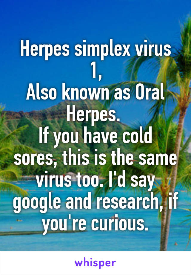 Herpes simplex virus 1,
Also known as Oral Herpes. 
If you have cold sores, this is the same virus too. I'd say google and research, if you're curious.