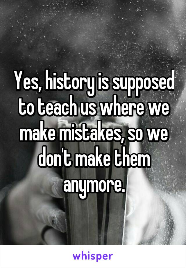 Yes, history is supposed to teach us where we make mistakes, so we don't make them anymore.