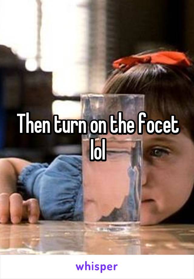 Then turn on the focet lol