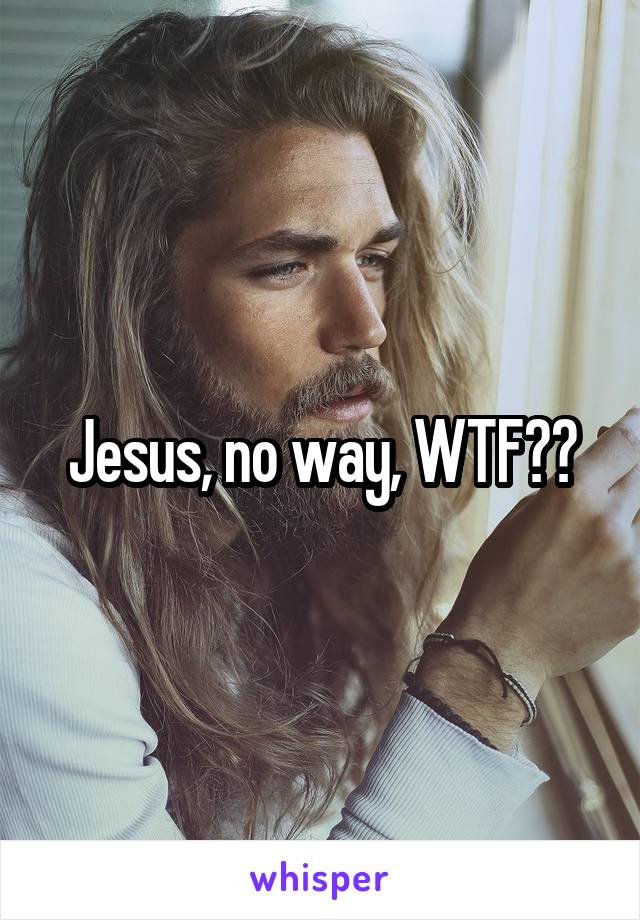 Jesus, no way, WTF??