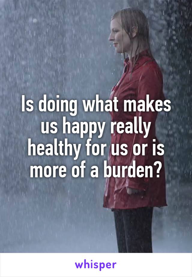 Is doing what makes us happy really healthy for us or is more of a burden?