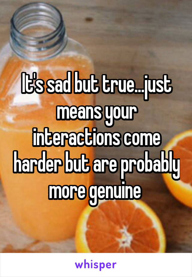 It's sad but true...just means your interactions come harder but are probably more genuine 