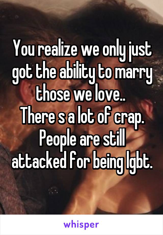 You realize we only just got the ability to marry those we love.. 
There s a lot of crap. People are still attacked for being lgbt. 