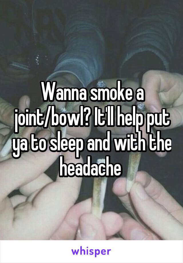 Wanna smoke a joint/bowl? It'll help put ya to sleep and with the headache 