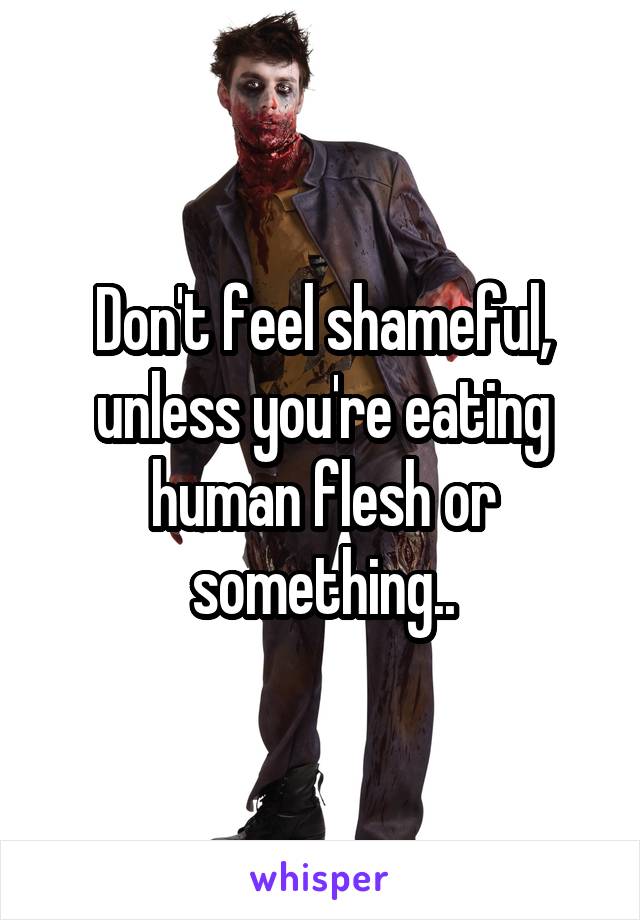 Don't feel shameful, unless you're eating human flesh or something..