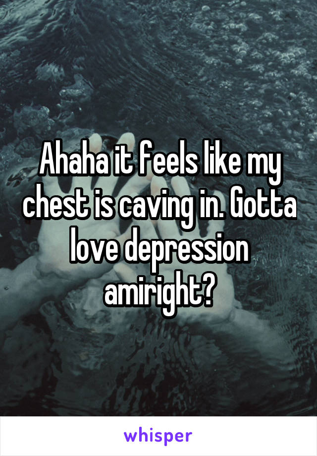 Ahaha it feels like my chest is caving in. Gotta love depression amiright?